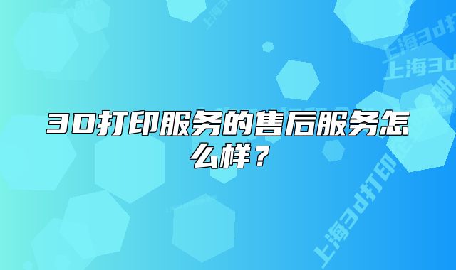 3D打印服务的售后服务怎么样？