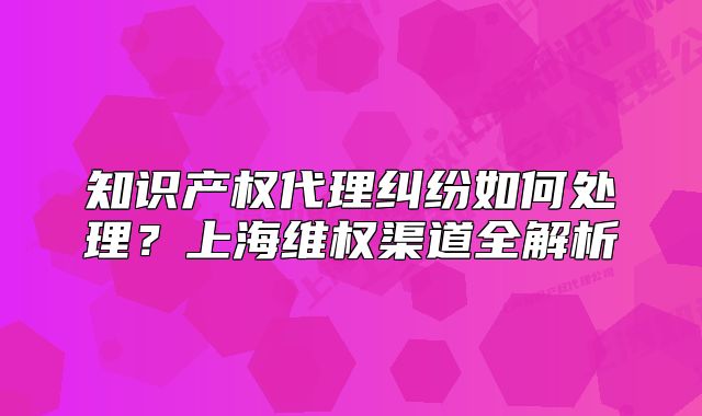 知识产权代理纠纷如何处理?上海维权渠道全解析