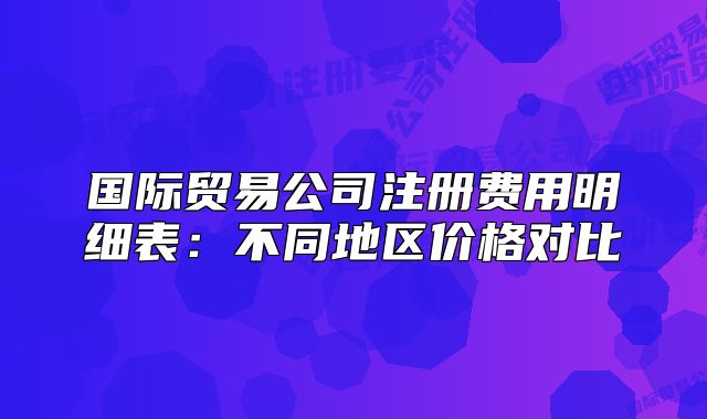 国际贸易公司注册费用明细表:不同地区价格对比