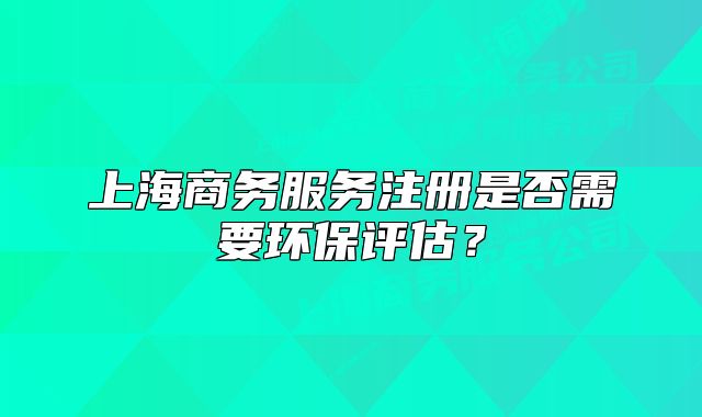 上海商务服务注册是否需要环保评估？
