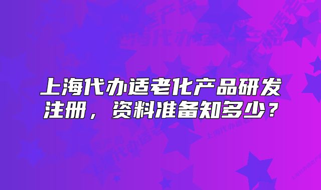 上海代办适老化产品研发注册,资料准备知多少?