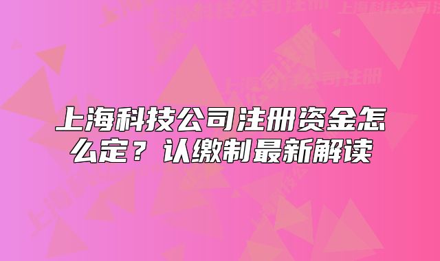 上海科技公司注册资金怎么定？认缴制最新解读