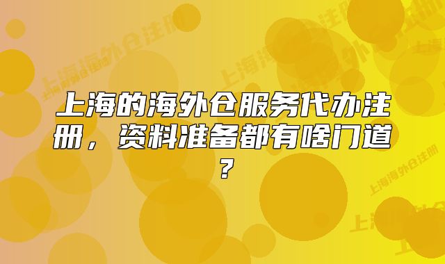 上海的海外仓服务代办注册,资料准备都有啥门道?