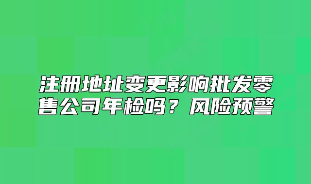 注册地址变更影响批发零售公司年检吗?风险预警