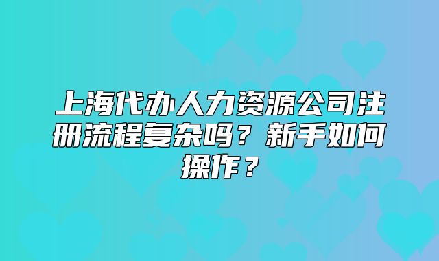 上海代办人力资源公司注册流程复杂吗?新手如何操作?