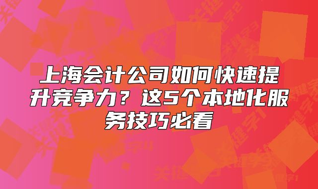 上海会计公司如何快速提升竞争力?这5个本地化服务技巧必看
