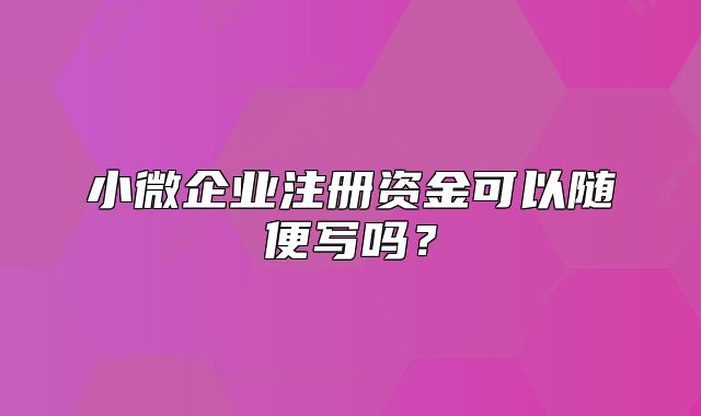 小微企业注册资金可以随便写吗?