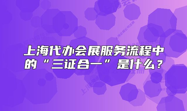 上海代办会展服务流程中的“三证合一”是什么?