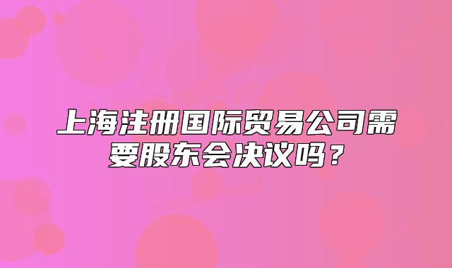 上海注册国际贸易公司需要股东会决议吗？