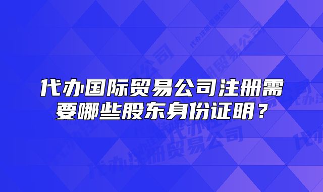 代办国际贸易公司注册需要哪些股东身份证明?