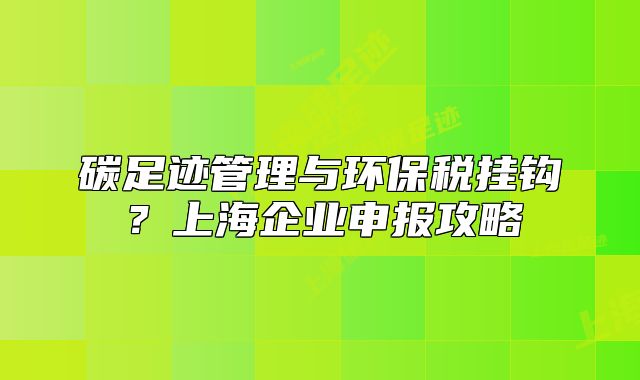 碳足迹管理与环保税挂钩?上海企业申报攻略