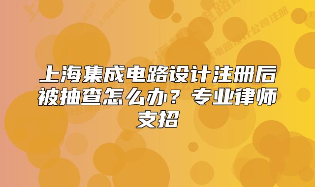 上海集成电路设计注册后被抽查怎么办？专业律师支招