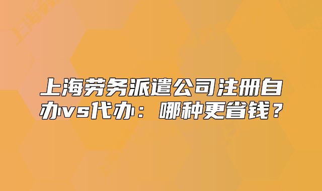 上海劳务派遣公司注册自办vs代办：哪种更省钱？