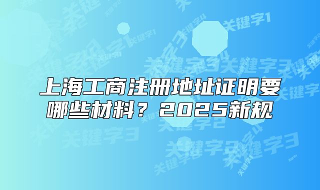 上海工商注册地址证明要哪些材料？2025新规