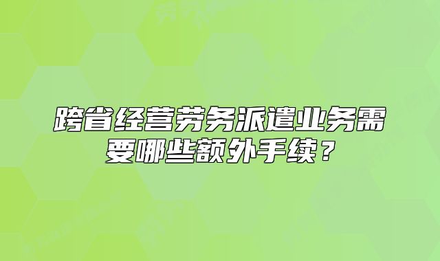 跨省经营劳务派遣业务需要哪些额外手续?