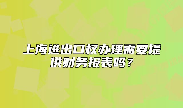 上海进出口权办理需要提供财务报表吗?