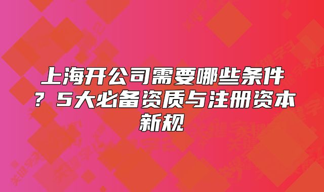 上海开公司需要哪些条件？5大必备资质与注册资本新规