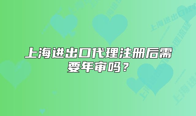 上海进出口代理注册后需要年审吗?