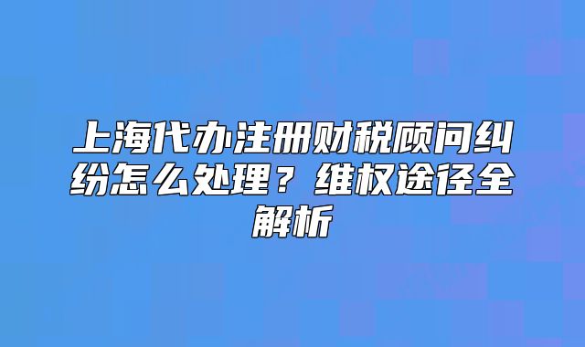 上海代办注册财税顾问纠纷怎么处理?维权途径全解析