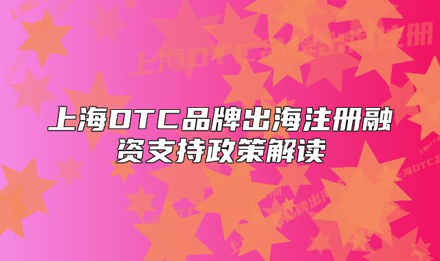 上海DTC品牌出海注册融资支持政策解读