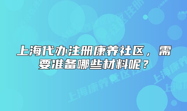 上海代办注册康养社区，需要准备哪些材料呢？