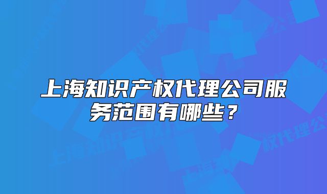 上海知识产权代理公司服务范围有哪些?