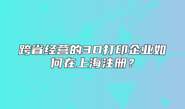 跨省经营的3D打印企业如何在上海注册？