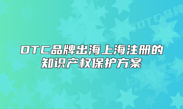 DTC品牌出海上海注册的知识产权保护方案