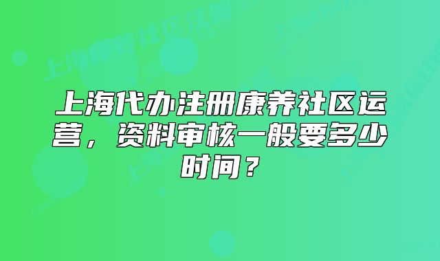 上海代办注册康养社区运营，资料审核一般要多少时间？