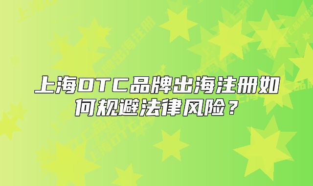 上海DTC品牌出海注册如何规避法律风险?
