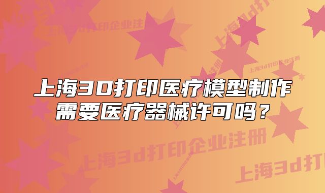 上海3D打印医疗模型制作需要医疗器械许可吗？