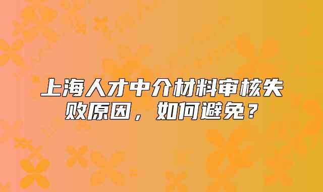 上海人才中介材料审核失败原因,如何避免?