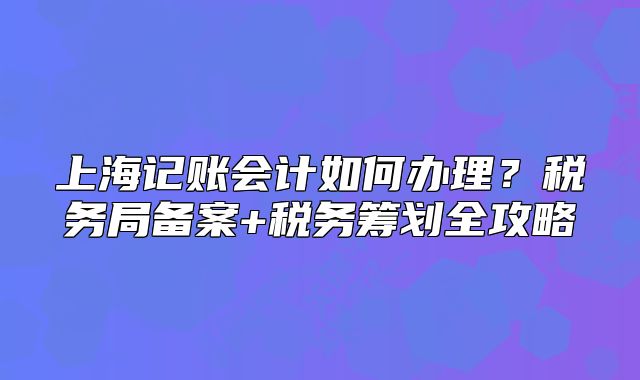 上海记账会计如何办理?税务局备案+税务筹划全攻略