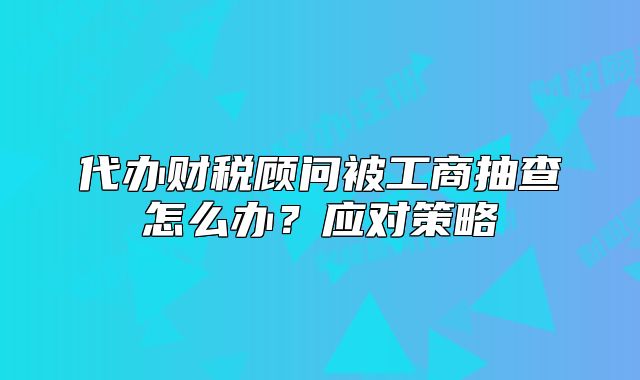 代办财税顾问被工商抽查怎么办?应对策略