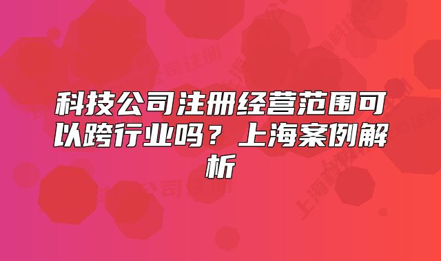 科技公司注册经营范围可以跨行业吗？上海案例解析
