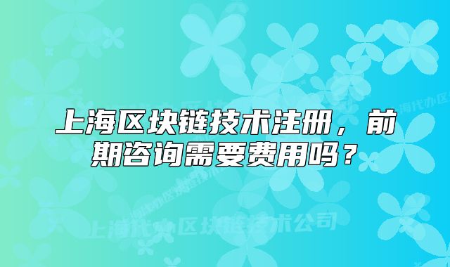 上海区块链技术注册，前期咨询需要费用吗？