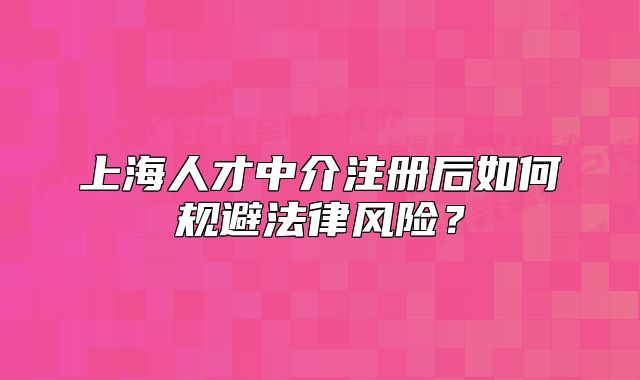 上海人才中介注册后如何规避法律风险?
