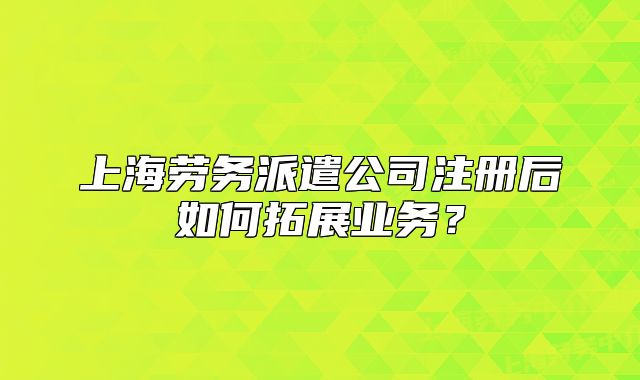 上海劳务派遣公司注册后如何拓展业务？