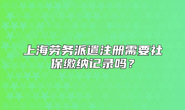 上海劳务派遣注册需要社保缴纳记录吗？