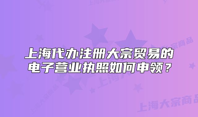 上海代办注册大宗贸易的电子营业执照如何申领?