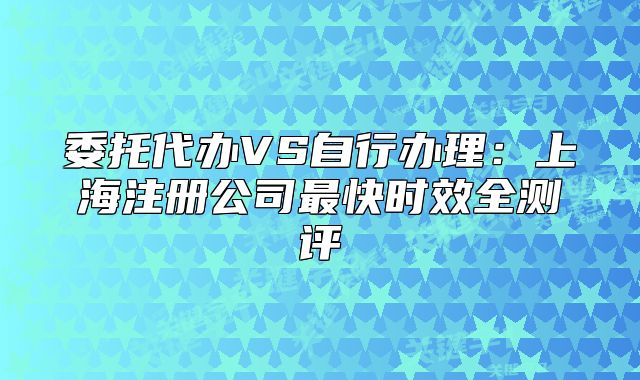委托代办VS自行办理:上海注册公司最快时效全测评