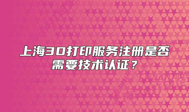 上海3D打印服务注册是否需要技术认证?