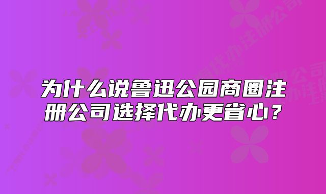 为什么说鲁迅公园商圈注册公司选择代办更省心？
