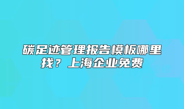 碳足迹管理报告模板哪里找？上海企业免费