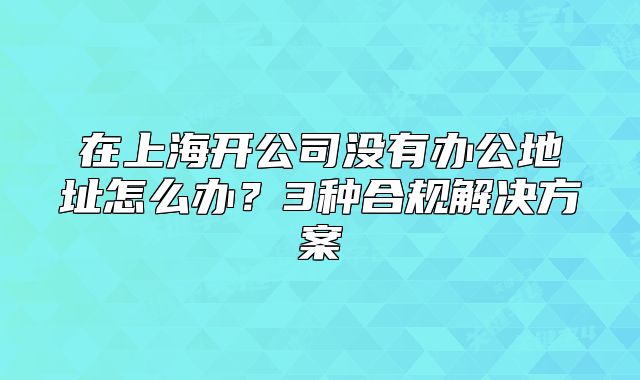 在上海开公司没有办公地址怎么办？3种合规解决方案
