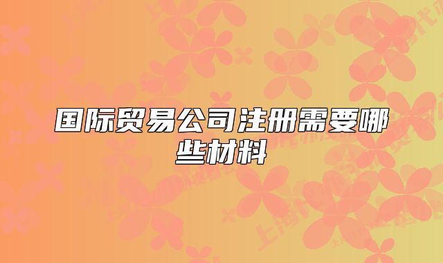 国际贸易公司注册需要哪些材料