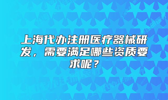 上海代办注册医疗器械研发,需要满足哪些资质要求呢?