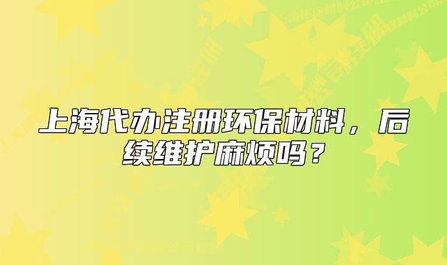 上海代办注册环保材料,后续维护麻烦吗?