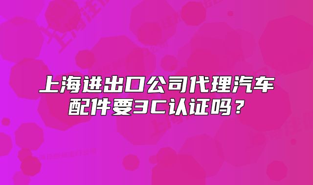 上海进出口公司代理汽车配件要3C认证吗?