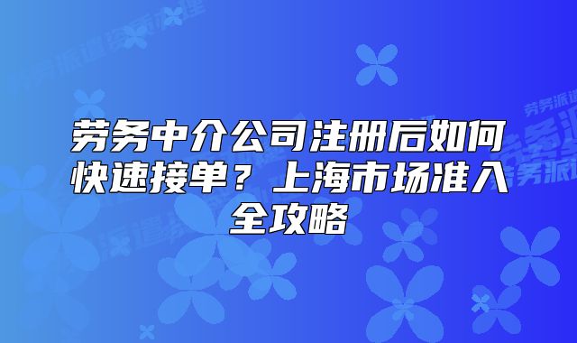 劳务中介公司注册后如何快速接单?上海市场准入全攻略